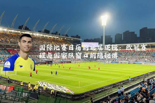 国际比赛日历的底层逻辑:欧冠赛程与国家队窗口的隐秘博弈