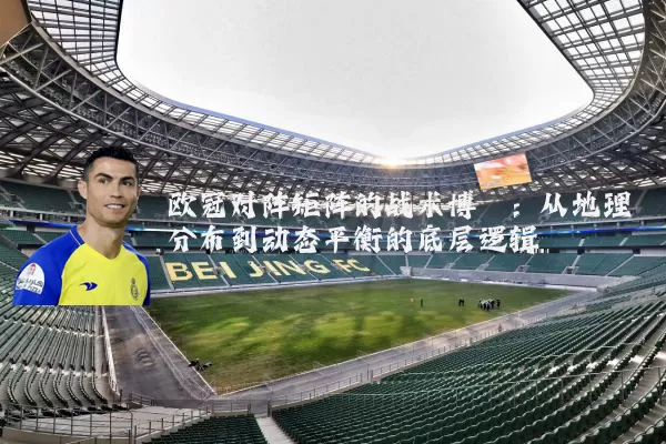 欧冠对阵矩阵的战术博弈:从地理分布到动态平衡的底层逻辑